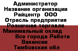 Администратор › Название организации ­ Райцентр, ООО › Отрасль предприятия ­ Розничная торговля › Минимальный оклад ­ 23 000 - Все города Работа » Вакансии   . Тамбовская обл.,Моршанск г.